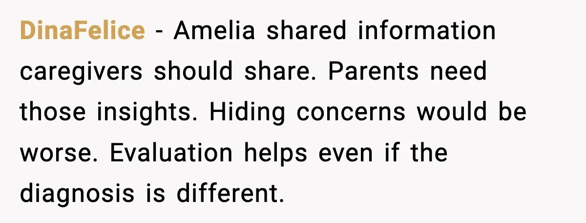 DinaFelice - Amelia shared information caregivers should share. Parents need those insights. Hiding concerns would be worse. Evaluation helps even if the diagnosis is different.