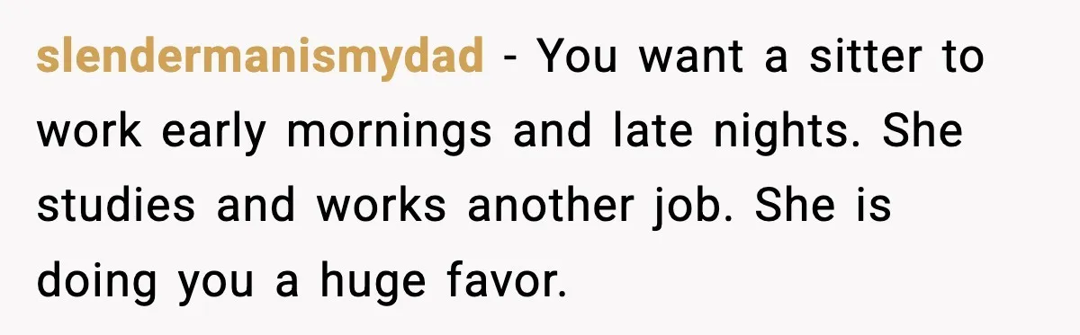 slendermanismydad - You want a sitter to work early mornings and late nights. She studies and works another job. She is doing you a huge favor.