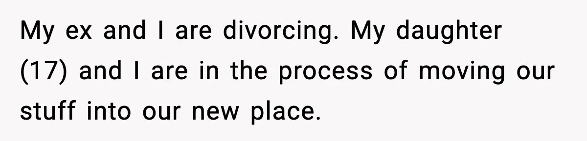 My ex and I are divorcing. My daughter (17) and I are in the process of moving our stuff into our new place.