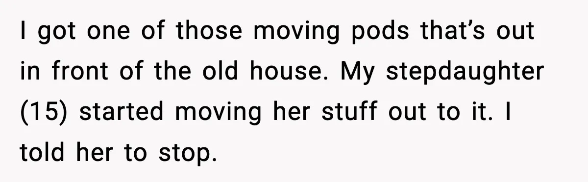 I got one of those moving pods that’s out in front of the old house. My stepdaughter (15) started moving her stuff out to it. I told her to stop.