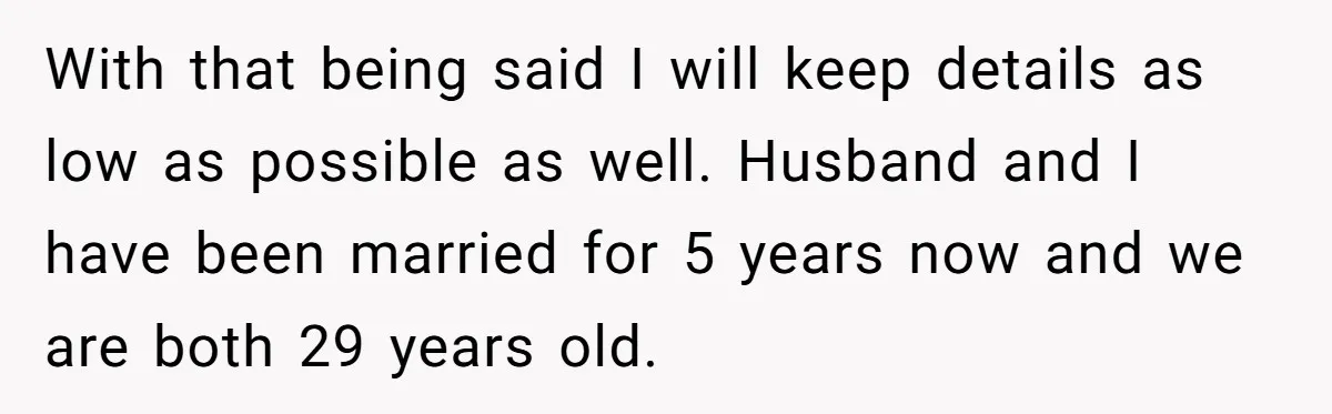 With that being said I will keep details as low as possible as well. Husband and I have been married for 5 years now and we are both 29 years...