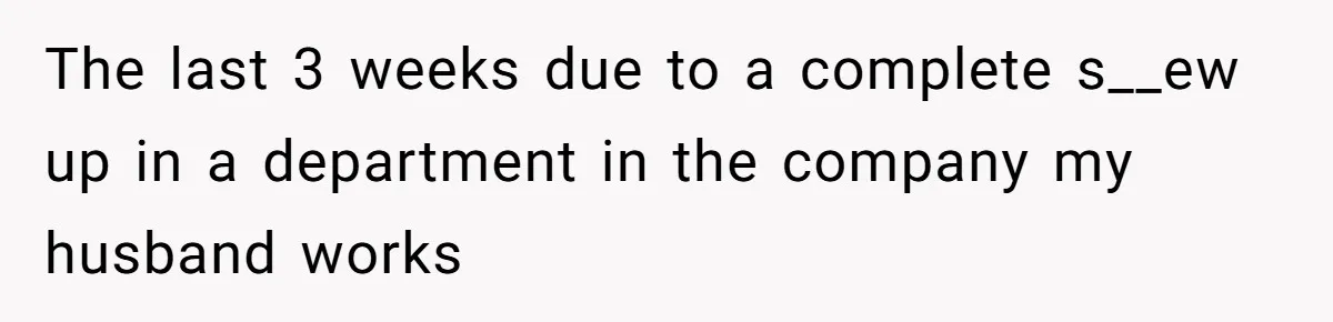 The last 3 weeks due to a complete s__ew up in a department in the company my husband works