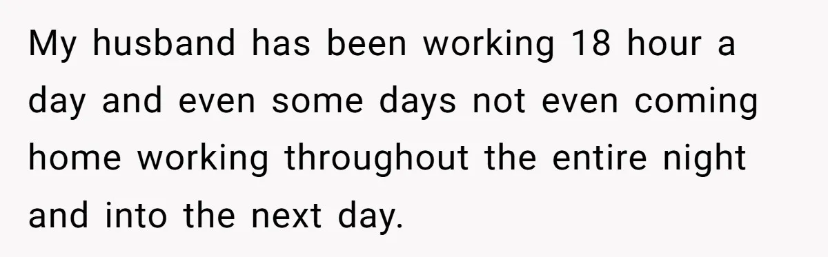 My husband has been working 18 hour a day and even some days not even coming home working throughout the entire night and into the next day.