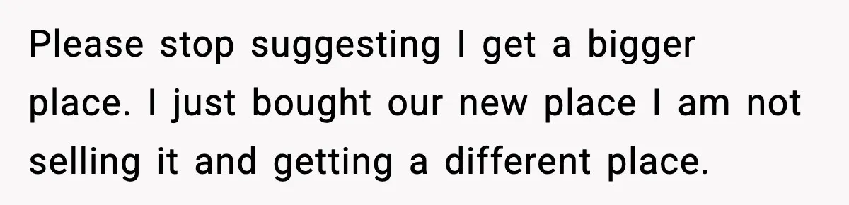 Please stop suggesting I get a bigger place. I just bought our new place I am not selling it and getting a different place.