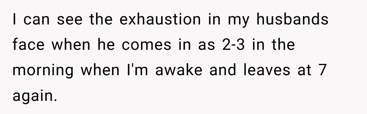 I can see the exhaustion in my husbands face when he comes in as 2-3 in the morning when I'm awake and leaves at 7 again.