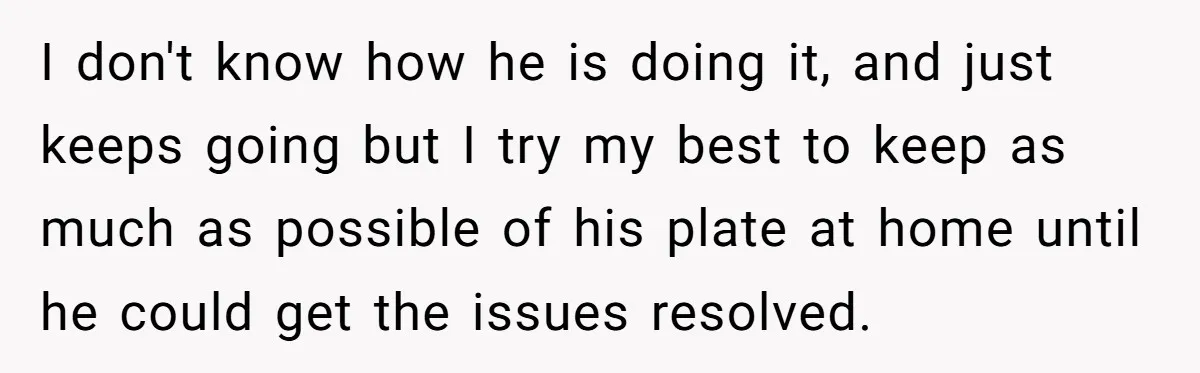 I don't know how he is doing it, and just keeps going but I try my best to keep as much as possible of his plate at home until he...