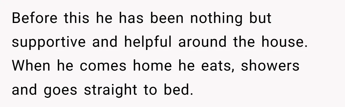 Before this he has been nothing but supportive and helpful around the house. When he comes home he eats, showers and goes straight to bed.