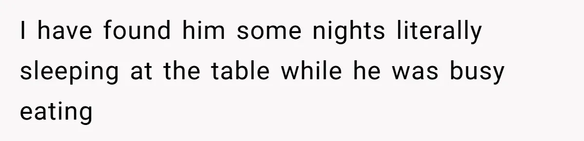 I have found him some nights literally sleeping at the table while he was busy eating