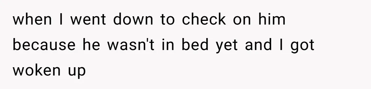 when I went down to check on him because he wasn't in bed yet and I got woken up