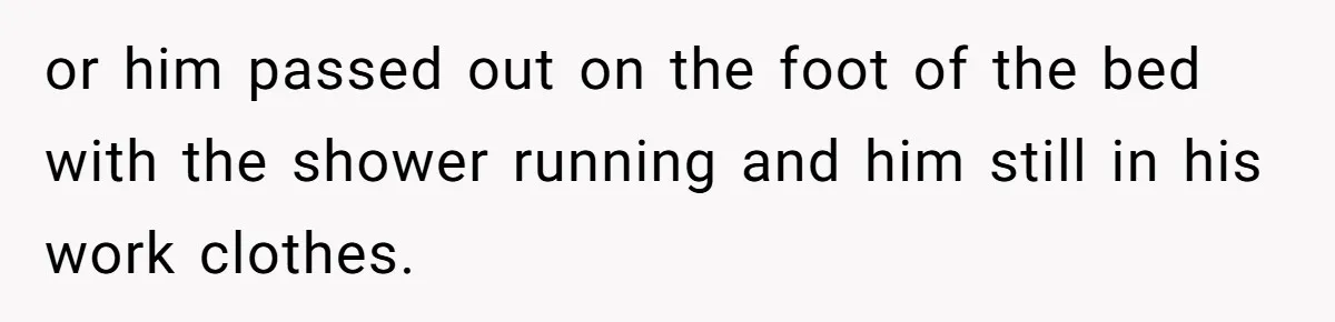 or him passed out on the foot of the bed with the shower running and him still in his work clothes.