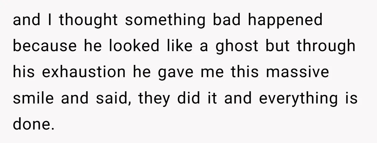 and I thought something bad happened because he looked like a ghost but through his exhaustion he gave me this massive smile and said, they did it and everything is...