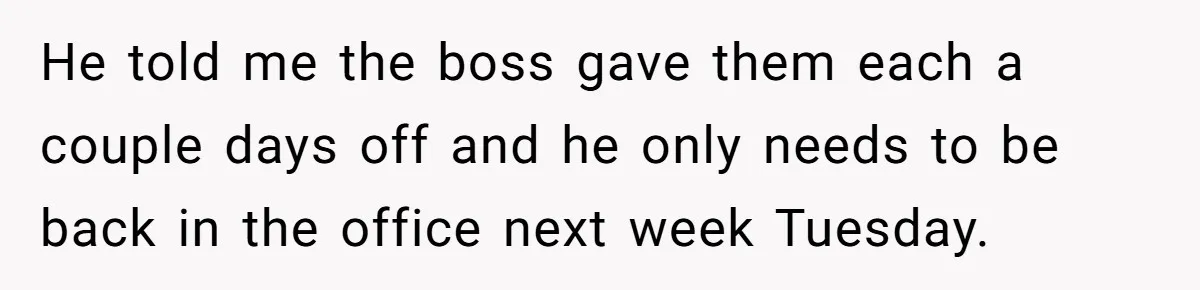 He told me the boss gave them each a couple days off and he only needs to be back in the office next week Tuesday.