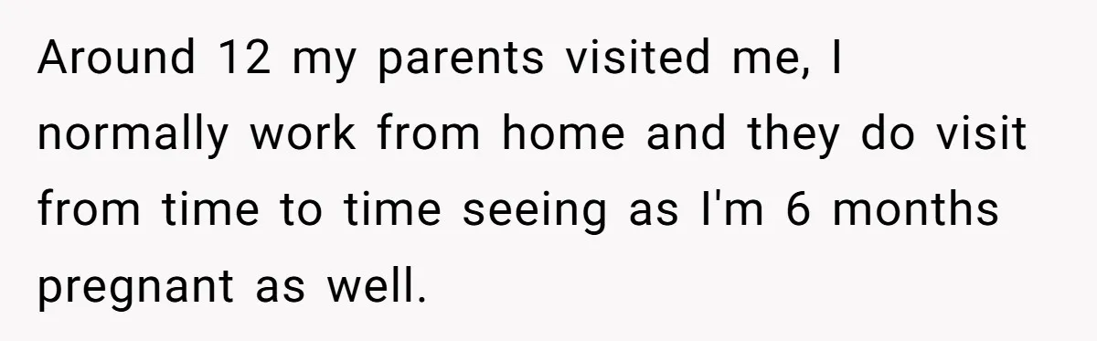Around 12 my parents visited me, I normally work from home and they do visit from time to time seeing as I'm 6 months pregnant as well.