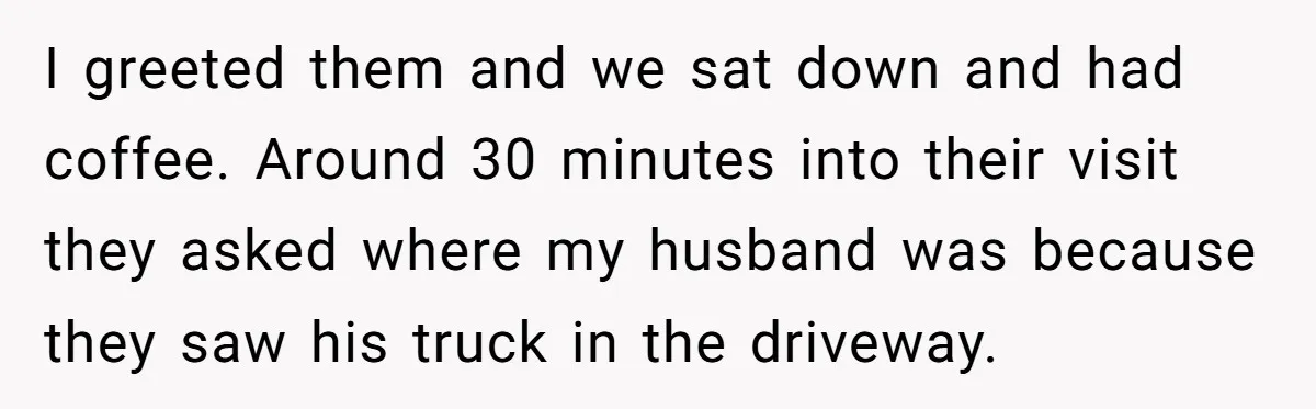 I greeted them and we sat down and had coffee. Around 30 minutes into their visit they asked where my husband was because they saw his truck in the driveway.