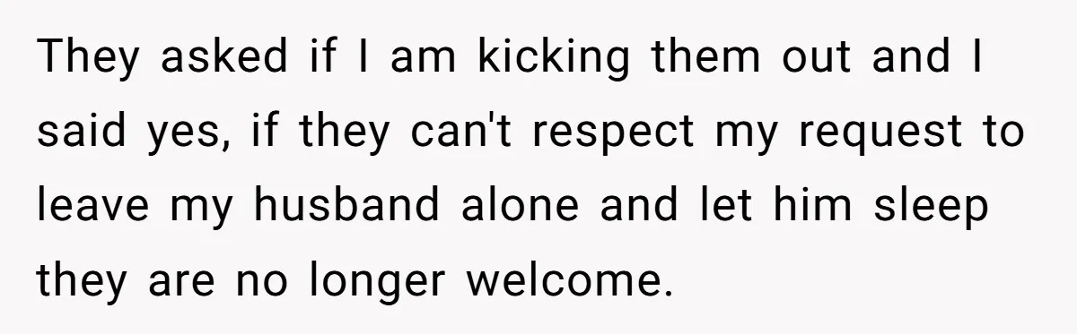 They asked if I am kicking them out and I said yes, if they can't respect my request to leave my husband alone and let him sleep they are no...