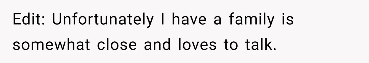 Edit: Unfortunately I have a family is somewhat close and loves to talk.