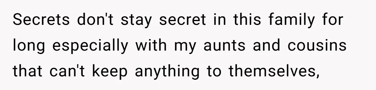 Secrets don't stay secret in this family for long especially with my aunts and cousins that can't keep anything to themselves,