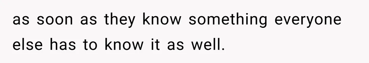as soon as they know something everyone else has to know it as well.