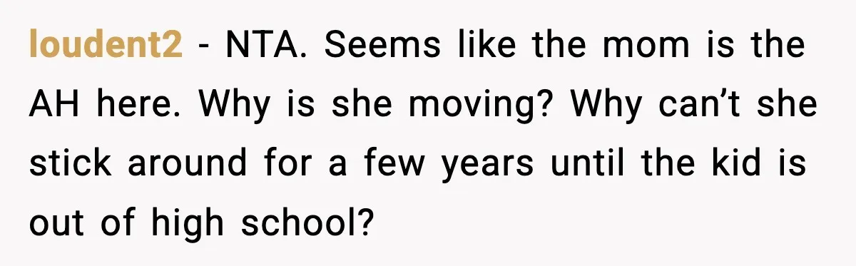 loudent2 - NTA. Seems like the mom is the AH here. Why is she moving? Why can’t she stick around for a few years until the kid is out of...