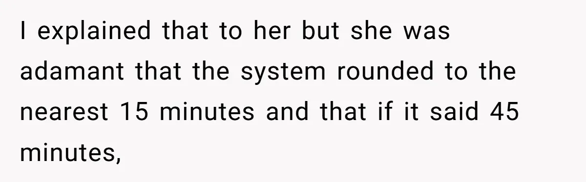 I explained that to her but she was adamant that the system rounded to the nearest 15 minutes and that if it said 45 minutes,