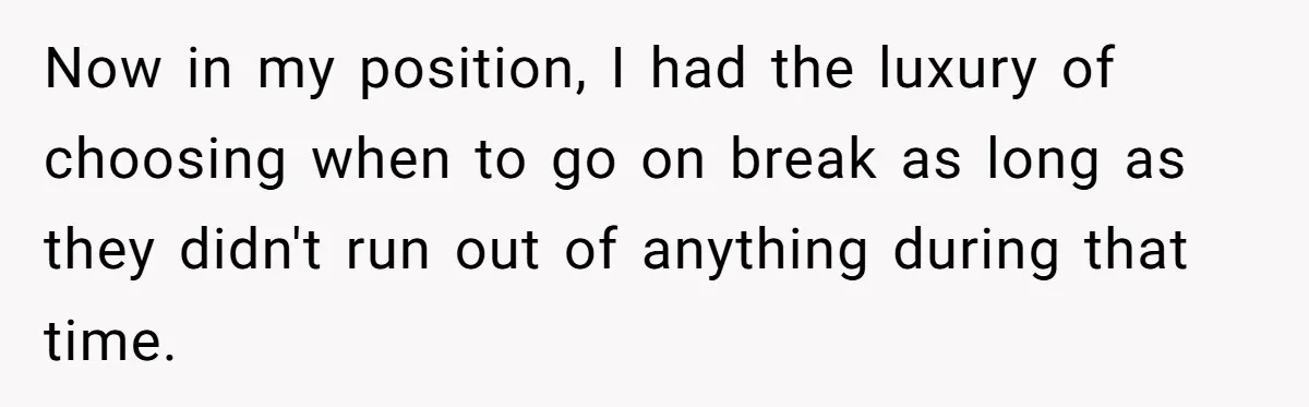 Now in my position, I had the luxury of choosing when to go on break as long as they didn't run out of anything during that time.