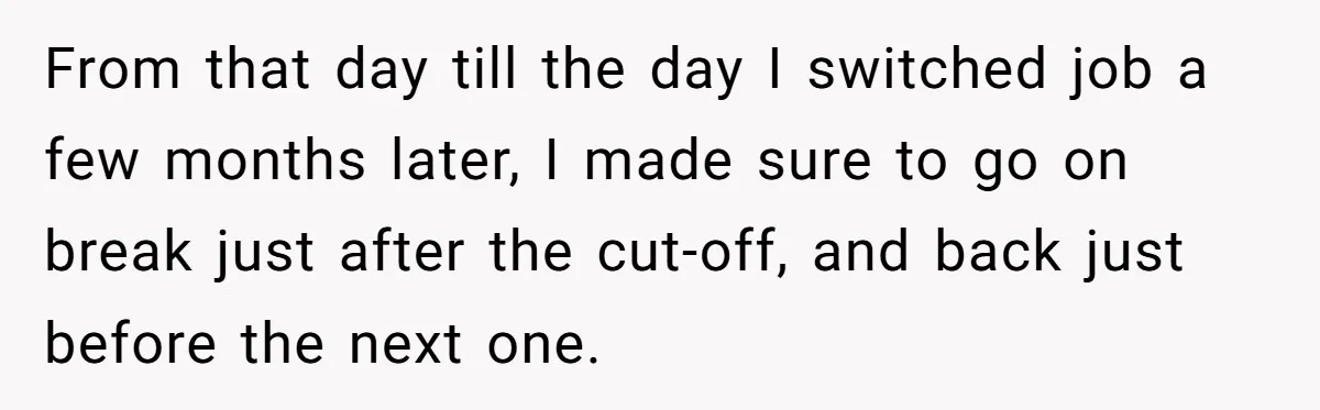 From that day till the day I switched job a few months later, I made sure to go on break just after the cut-off, and back just before the next...