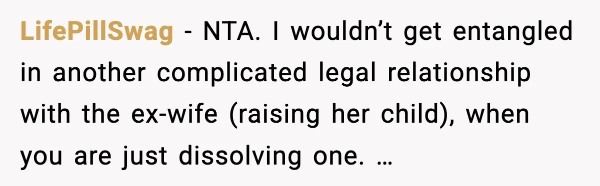 LifePillSwag - NTA. I wouldn’t get entangled in another complicated legal relationship with the ex-wife (raising her child), when you are just dissolving one. …