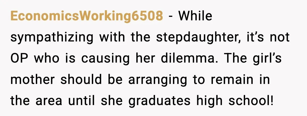 EconomicsWorking6508 - While sympathizing with the stepdaughter, it’s not OP who is causing her dilemma. The girl’s mother should be arranging to remain in the area until she graduates high...