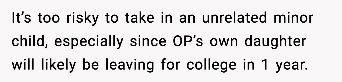 It’s too risky to take in an unrelated minor child, especially since OP’s own daughter will likely be leaving for college in 1 year.