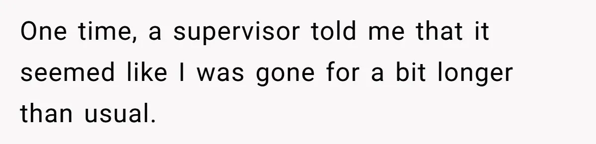 One time, a supervisor told me that it seemed like I was gone for a bit longer than usual.
