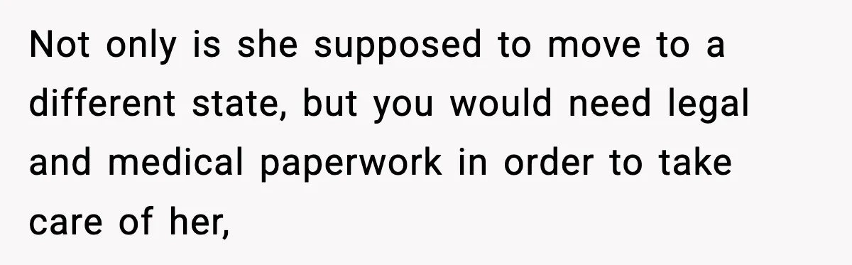Not only is she supposed to move to a different state, but you would need legal and medical paperwork in order to take care of her,