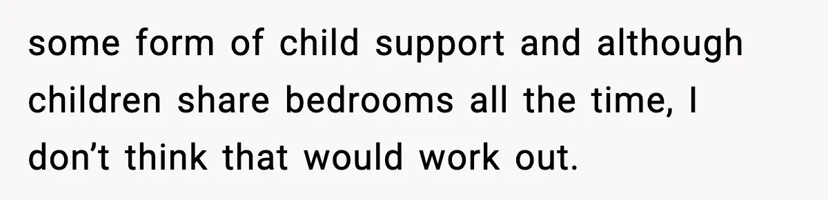 some form of child support and although children share bedrooms all the time, I don’t think that would work out.