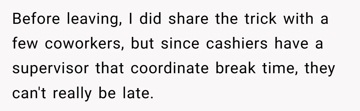Before leaving, I did share the trick with a few coworkers, but since cashiers have a supervisor that coordinate break time, they can't really be late.