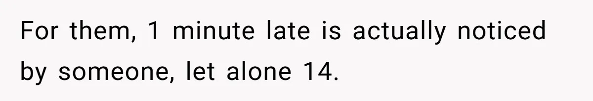 For them, 1 minute late is actually noticed by someone, let alone 14.
