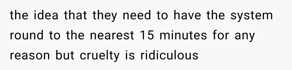 the idea that they need to have the system round to the nearest 15 minutes for any reason but cruelty is ridiculous