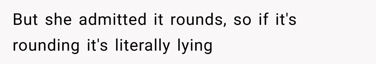 But she admitted it rounds, so if it's rounding it's literally lying