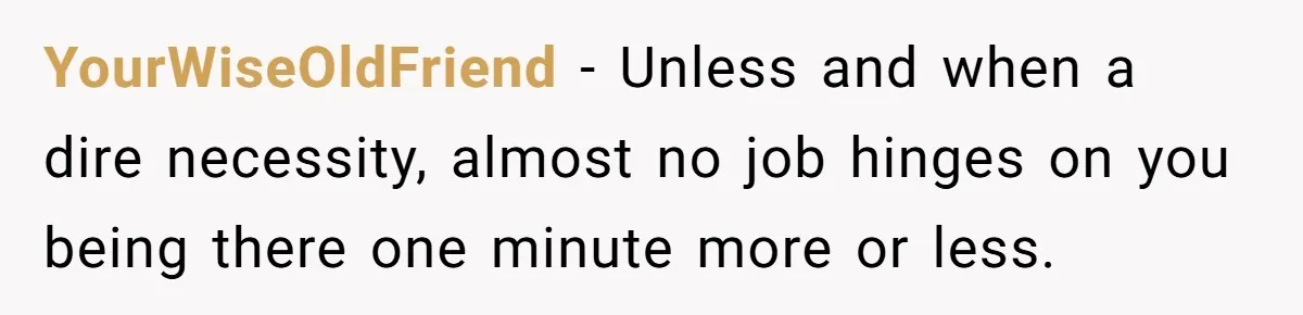 YourWiseOldFriend − Unless and when a dire necessity, almost no job hinges on you being there one minute more or less.