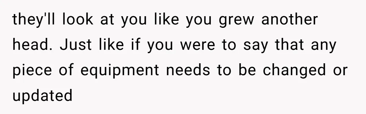 they'll look at you like you grew another head. Just like if you were to say that any piece of equipment needs to be changed or updated