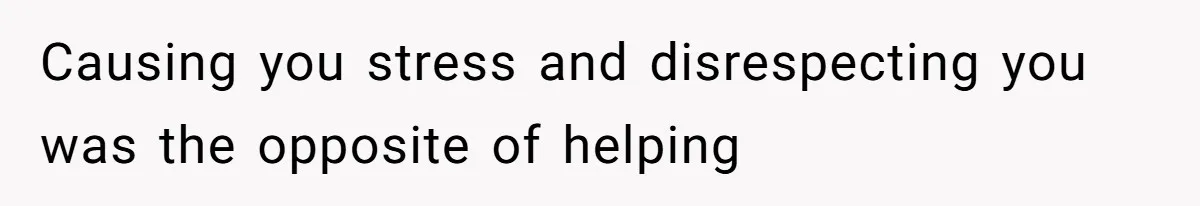 Causing you stress and disrespecting you was the opposite of helping