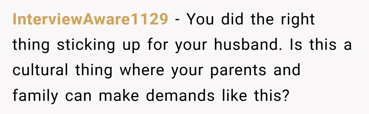 InterviewAware1129 − You did the right thing sticking up for your husband. Is this a cultural thing where your parents and family can make demands like this?