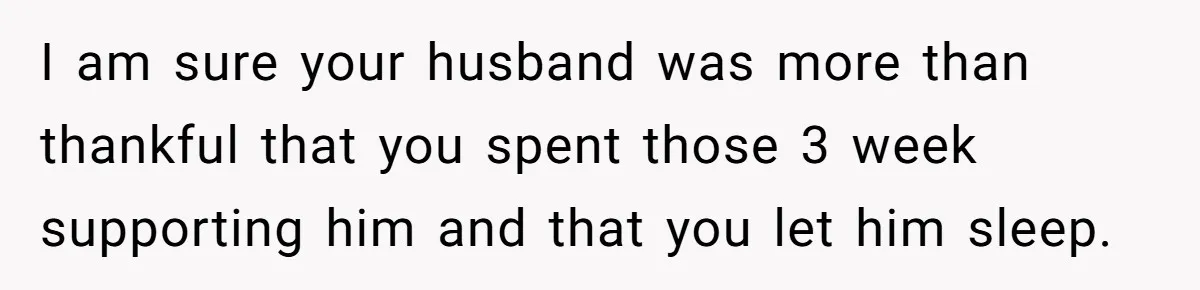 I am sure your husband was more than thankful that you spent those 3 week supporting him and that you let him sleep.