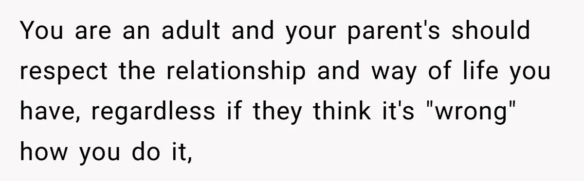You are an adult and your parent's should respect the relationship and way of life you have, regardless if they think it's "wrong" how you do it,