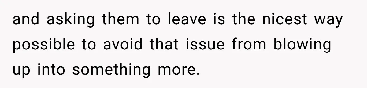 and asking them to leave is the nicest way possible to avoid that issue from blowing up into something more.