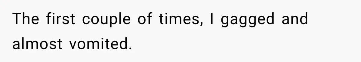 The first couple of times, I gagged and almost vomited.