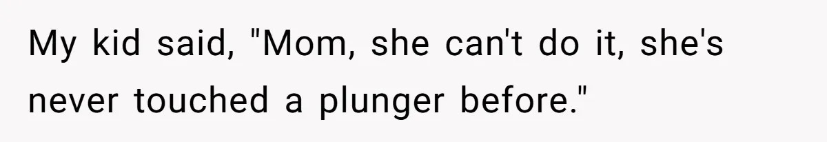 My kid said, "Mom, she can't do it, she's never touched a plunger before."