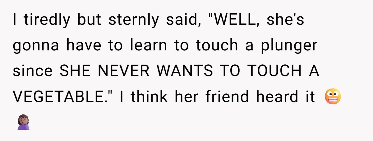 I tiredly but sternly said, "WELL, she's gonna have to learn to touch a plunger since SHE NEVER WANTS TO TOUCH A VEGETABLE." I think her friend heard it 😬🤦🏽‍♀️