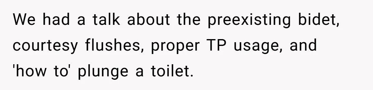 We had a talk about the preexisting bidet, courtesy flushes, proper TP usage, and 'how to' plunge a toilet.