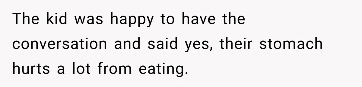 The kid was happy to have the conversation and said yes, their stomach hurts a lot from eating.