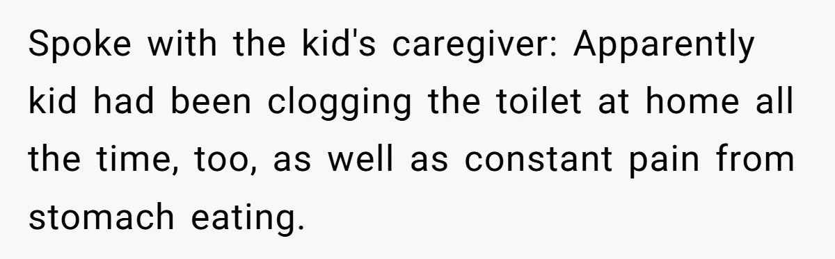 Spoke with the kid's caregiver: Apparently kid had been clogging the toilet at home all the time, too, as well as constant pain from stomach eating.