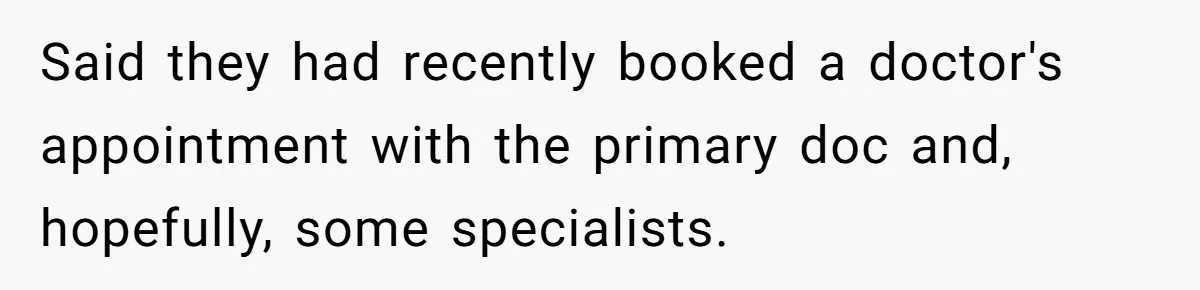 Said they had recently booked a doctor's appointment with the primary doc and, hopefully, some specialists.